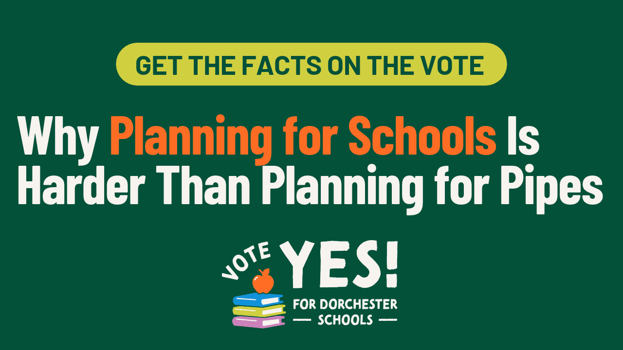 Get the facts on the vote: Why Planning for Schools Is Harder Than Planning for Pipes. Vote Yes for Dorchester Schools.