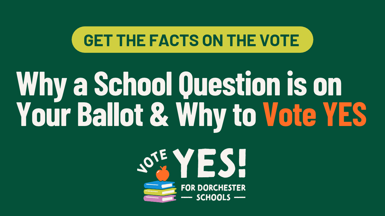 Get the facts on the vote: Why a School Question is on Your Ballot and Why to Vote YES. Vote Yes for Dorchester Schools.