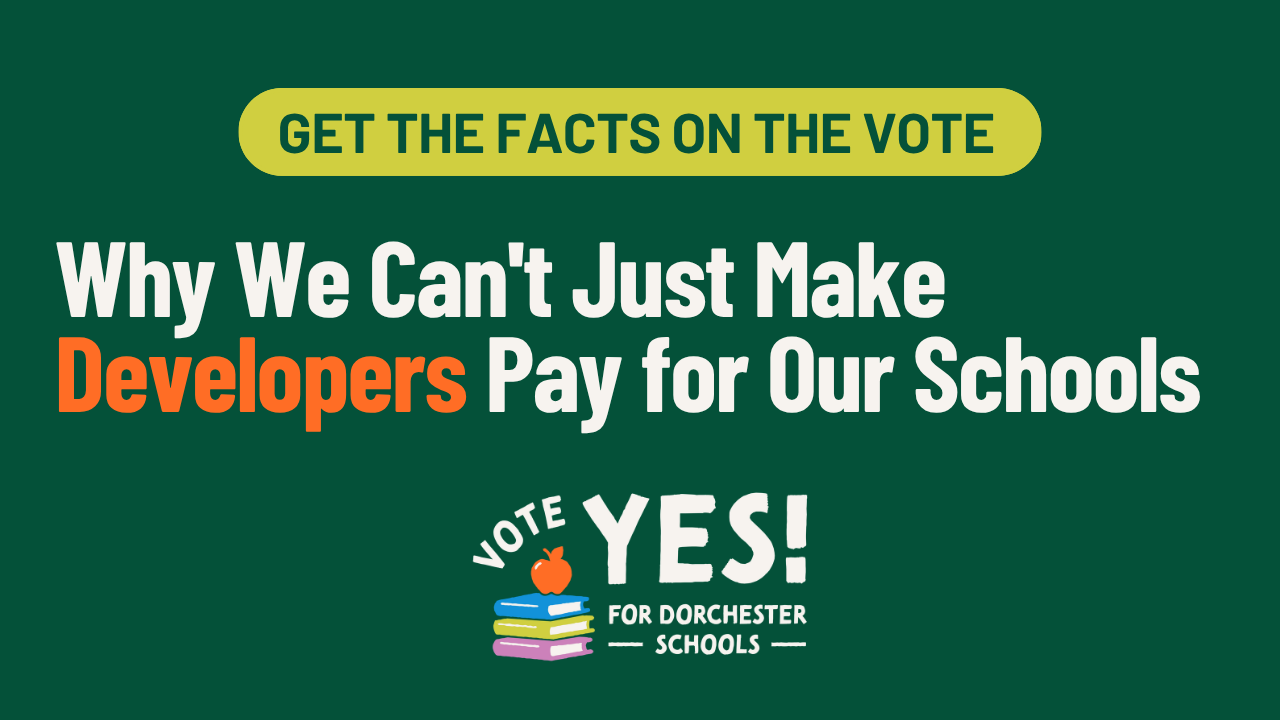 Get the facts on the vote: Why We Can't Just Make Developers Pay for Our Schools. Vote Yes for Dorchester Schools.